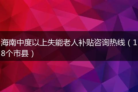 海南中度以上失能老人补贴咨询热线（18个市县）