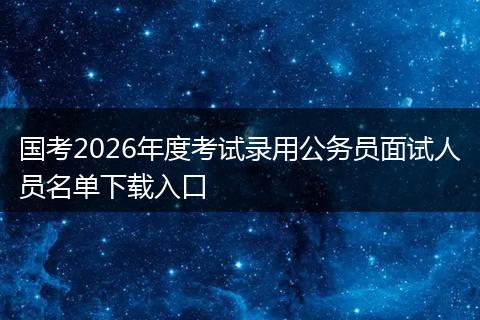 国考2026年度考试录用公务员面试人员名单下载入口