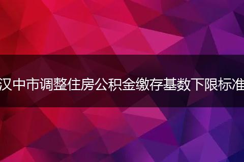 汉中市调整住房公积金缴存基数下限标准