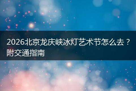2026北京龙庆峡冰灯艺术节怎么去？附交通指南