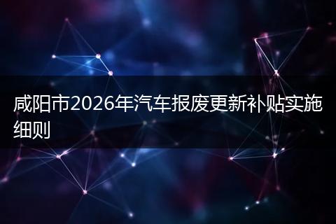 咸阳市2026年汽车报废更新补贴实施细则