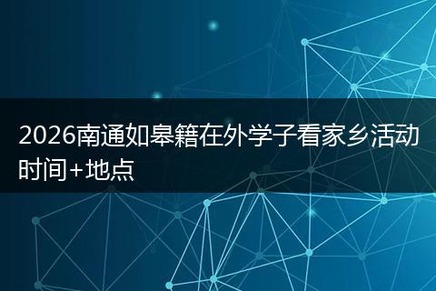 2026南通如皋籍在外学子看家乡活动时间+地点