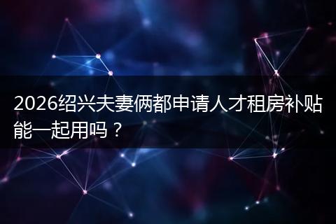 2026绍兴夫妻俩都申请人才租房补贴能一起用吗?