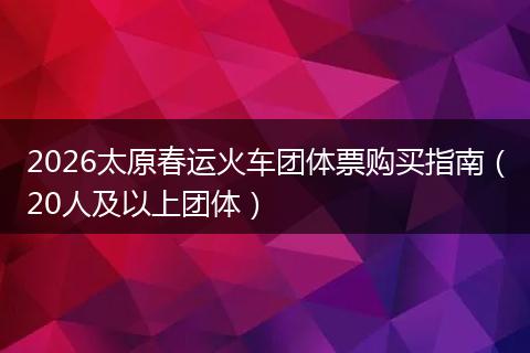2026太原春运火车团体票购买指南（20人及以上团体）