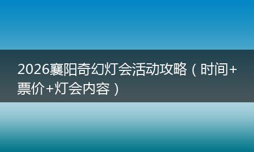 2026襄阳奇幻灯会活动攻略(时间+票价+灯会内容)