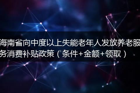 海南省向中度以上失能老年人发放养老服务消费补贴政策（条件+金额+领取）