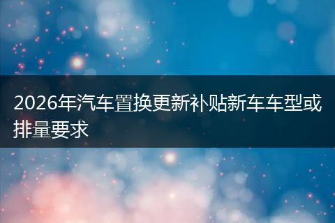 2026年汽车置换更新补贴新车车型或排量要求