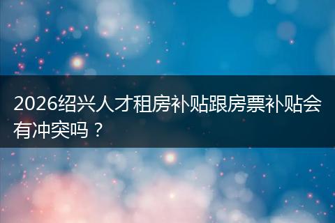 2026绍兴人才租房补贴跟房票补贴会有冲突吗?