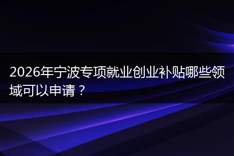2026年宁波专项就业创业补贴哪些领域可以申请?