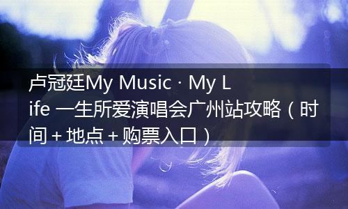 卢冠廷My Music · My Life 一生所爱演唱会广州站攻略(时间+地点+购票入口)