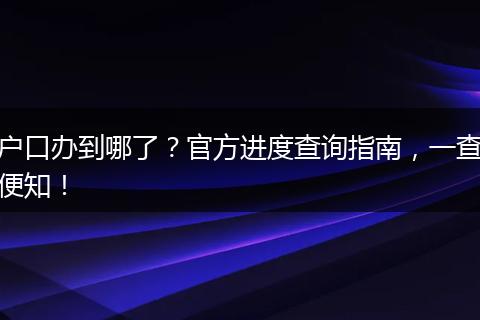 户口办到哪了?官方进度查询指南,一查便知!