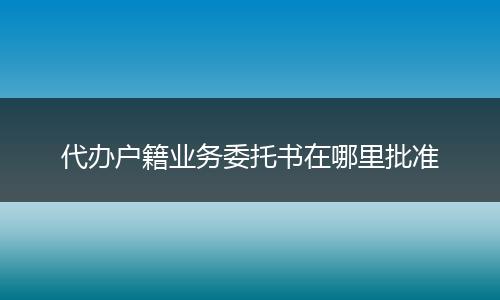 代办户籍业务委托书在哪里批准