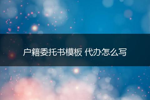 户籍委托书模板 代办怎么写