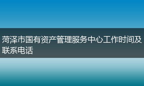 菏泽市国有资产管理服务中心工作时间及联系电话