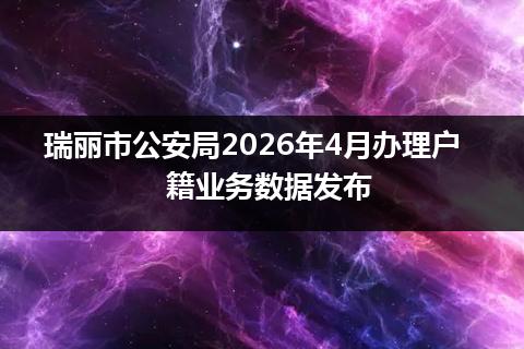 瑞丽市公安局2026年4月办理户籍业务数据发布