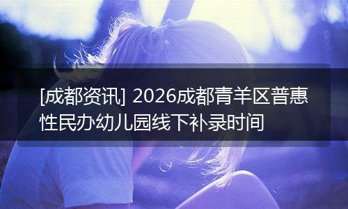 [成都资讯] 2026成都青羊区普惠性民办幼儿园线下补录时间