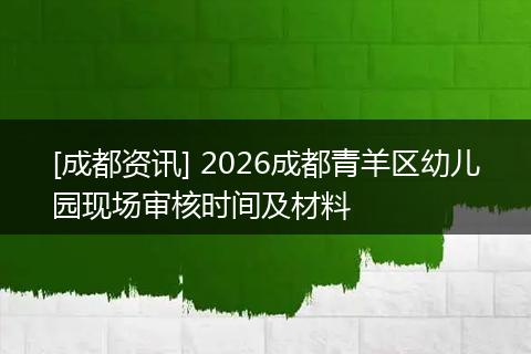 [成都资讯] 2026成都青羊区幼儿园现场审核时间及材料