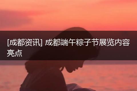 [成都资讯] 成都端午粽子节展览内容亮点