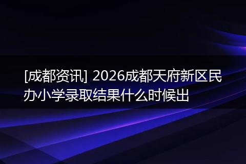 [成都资讯] 2026成都天府新区民办小学录取结果什么时候出
