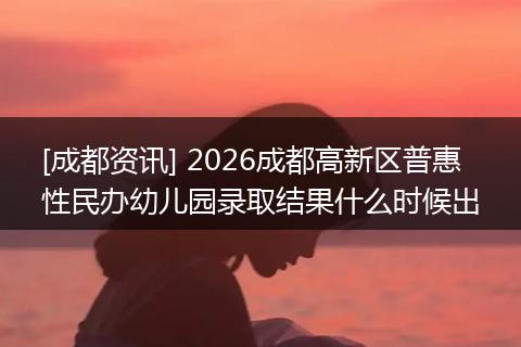 [成都资讯] 2026成都高新区普惠性民办幼儿园录取结果什么时候出