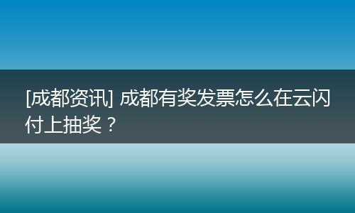 [成都资讯] 成都有奖发票怎么在云闪付上抽奖？
