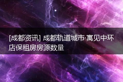[成都资讯] 成都轨道城市·寓见中环店保租房房源数量