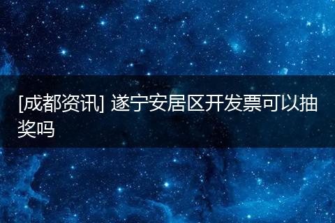 [成都资讯] 遂宁安居区开发票可以抽奖吗