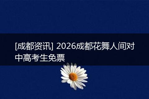 [成都资讯] 2026成都花舞人间对中高考生免票