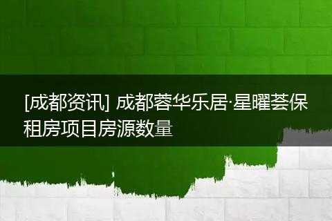 [成都资讯] 成都蓉华乐居·星曜荟保租房项目房源数量