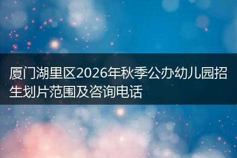 厦门湖里区2026年秋季公办幼儿园招生划片范围及咨询电话